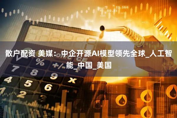 散户配资 美媒：中企开源AI模型领先全球_人工智能_中国_美国