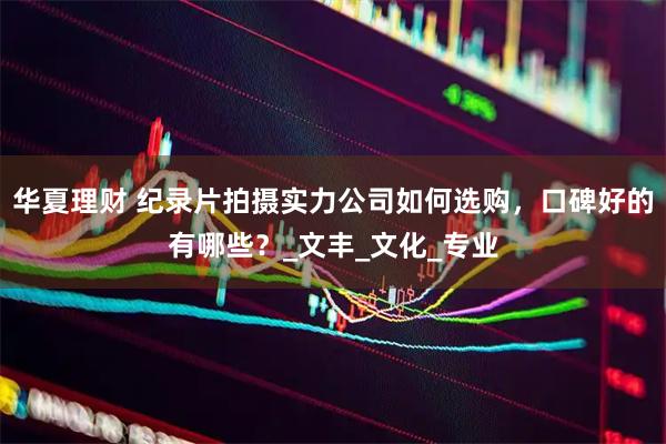 华夏理财 纪录片拍摄实力公司如何选购，口碑好的有哪些？_文丰_文化_专业