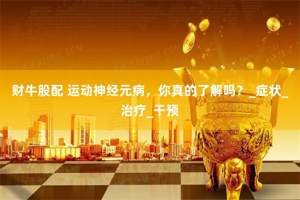 财牛股配 运动神经元病，你真的了解吗？_症状_治疗_干预