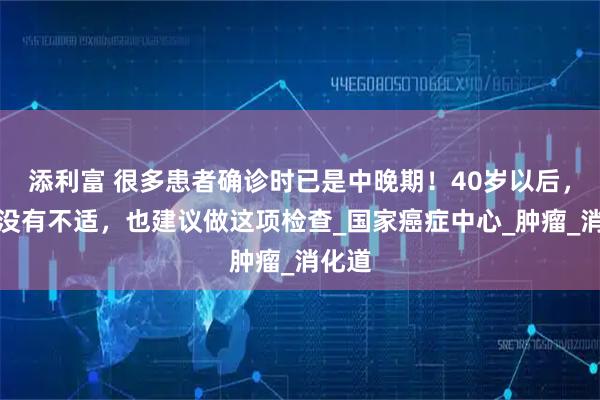 添利富 很多患者确诊时已是中晚期！40岁以后，即使没有不适，也建议做这项检查_国家癌症中心_肿瘤_消化道