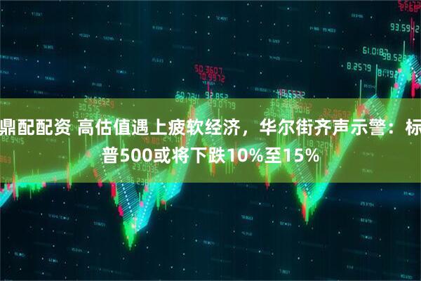 鼎配配资 高估值遇上疲软经济，华尔街齐声示警：标普500或将下跌10%至15%