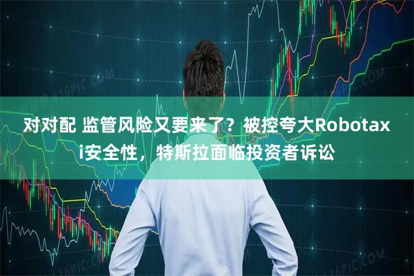 对对配 监管风险又要来了？被控夸大Robotaxi安全性，特斯拉面临投资者诉讼