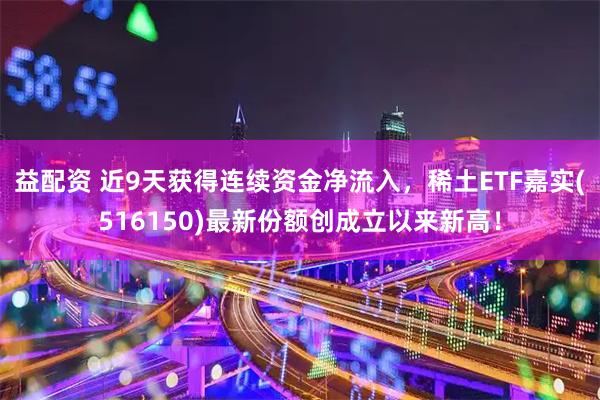 益配资 近9天获得连续资金净流入，稀土ETF嘉实(516150)最新份额创成立以来新高！