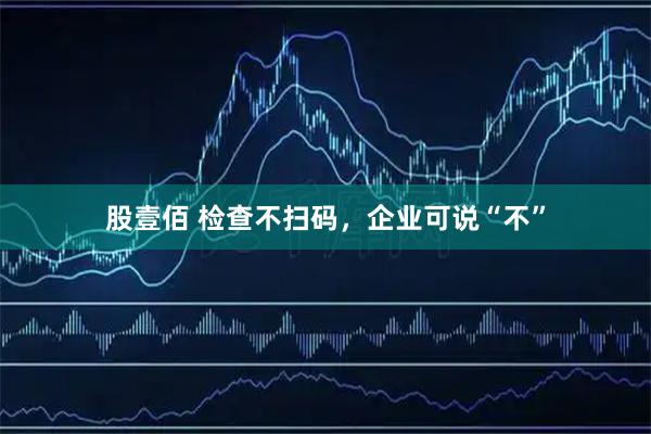股壹佰 检查不扫码，企业可说“不”