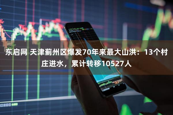 东启网 天津蓟州区爆发70年来最大山洪：13个村庄进水，累计转移10527人