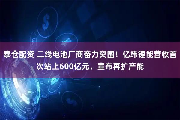 泰仓配资 二线电池厂商奋力突围！亿纬锂能营收首次站上600亿元，宣布再扩产能