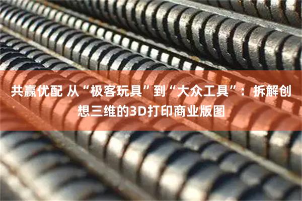 共赢优配 从“极客玩具”到“大众工具”：拆解创想三维的3D打印商业版图