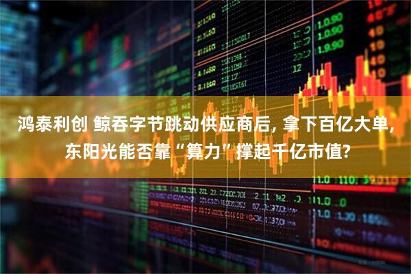 鸿泰利创 鲸吞字节跳动供应商后, 拿下百亿大单, 东阳光能否靠“算力”撑起千亿市值?