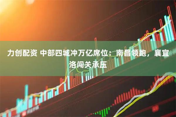 力创配资 中部四城冲万亿席位：南昌领跑，襄宜洛闯关承压