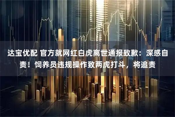 达宝优配 官方就网红白虎离世通报致歉：深感自责！饲养员违规操作致两虎打斗，将追责