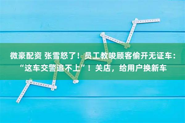 微豪配资 张雪怒了！员工教唆顾客偷开无证车：“这车交警追不上”！关店，给用户换新车
