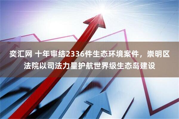 奕汇网 十年审结2336件生态环境案件，崇明区法院以司法力量护航世界级生态岛建设
