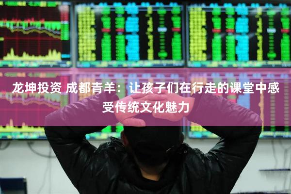 龙坤投资 成都青羊：让孩子们在行走的课堂中感受传统文化魅力
