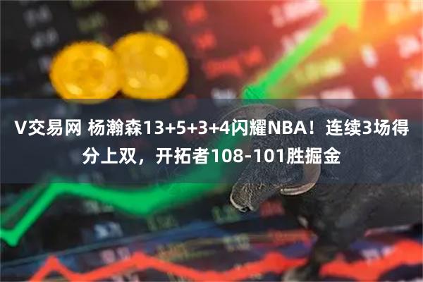 V交易网 杨瀚森13+5+3+4闪耀NBA！连续3场得分上双，开拓者108-101胜掘金