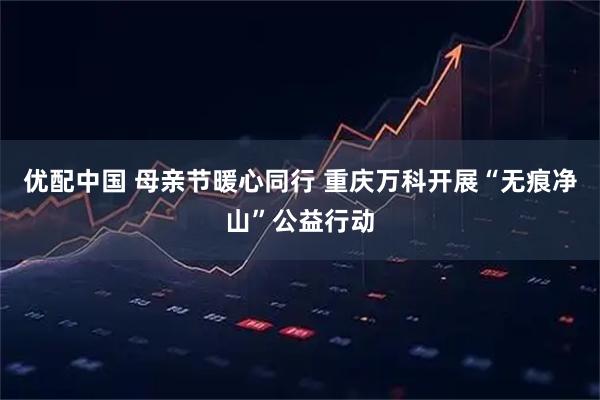 优配中国 母亲节暖心同行 重庆万科开展“无痕净山”公益行动