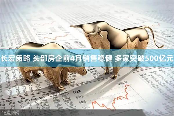长宏策略 头部房企前4月销售稳健 多家突破500亿元