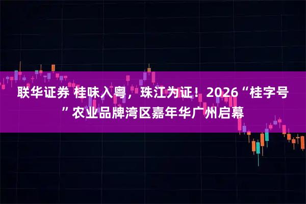 联华证券 桂味入粤，珠江为证！2026“桂字号”农业品牌湾区嘉年华广州启幕