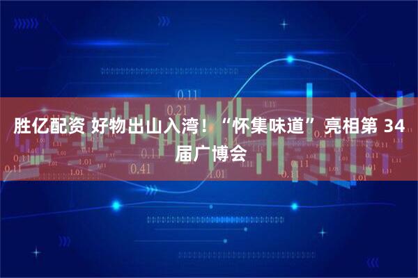 胜亿配资 好物出山入湾！“怀集味道” 亮相第 34 届广博会